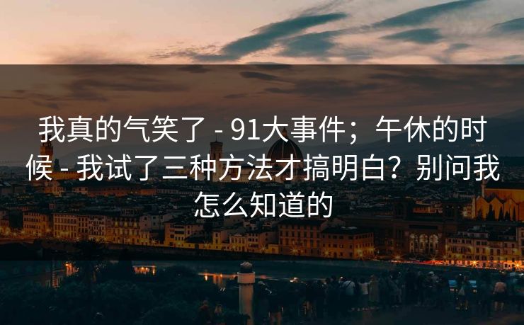 我真的气笑了 - 91大事件；午休的时候 - 我试了三种方法才搞明白？别问我怎么知道的