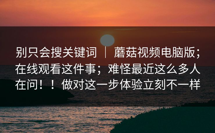 别只会搜关键词 ｜ 蘑菇视频电脑版；在线观看这件事；难怪最近这么多人在问！！做对这一步体验立刻不一样