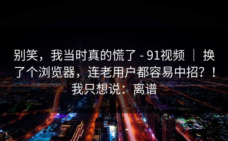 别笑，我当时真的慌了 - 91视频 ｜ 换了个浏览器，连老用户都容易中招？！我只想说：离谱
