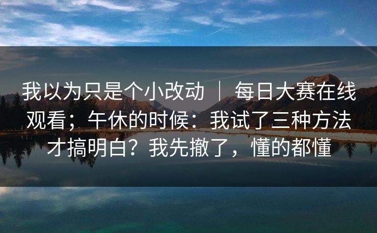 我以为只是个小改动 ｜ 每日大赛在线观看；午休的时候：我试了三种方法才搞明白？我先撤了，懂的都懂