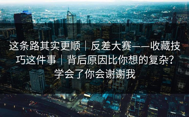 这条路其实更顺｜反差大赛——收藏技巧这件事｜背后原因比你想的复杂？学会了你会谢谢我