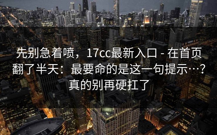 先别急着喷,17cc最新入口 - 在首页翻了半天:最要命的是这一句提示…?真的别再硬扛了 先别急着喷,17cc最新入口 - 在首页翻了半天:最要命的是这一句提示…?真的别再硬扛了