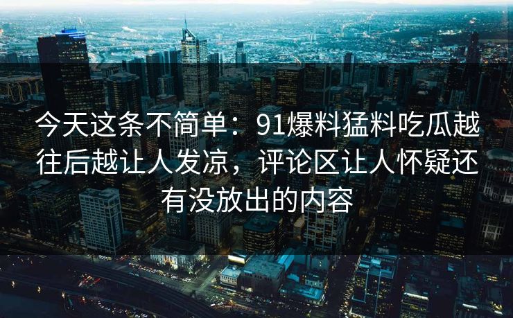 今天这条不简单：91爆料猛料吃瓜越往后越让人发凉，评论区让人怀疑还有没放出的内容